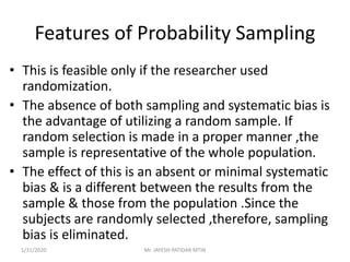 Features of Probability Sampling
• This is feasible only if the researcher used
randomization.
• The absence of both sampling and systematic bias is
the advantage of utilizing a random sample. If
random selection is made in a proper manner ,the
sample is representative of the whole population.
• The effect of this is an absent or minimal systematic
bias & is a different between the results from the
sample & those from the population .Since the
subjects are randomly selected ,therefore, sampling
bias is eliminated.
1/31/2020 Mr. JAYESH PATIDAR MTIN
 