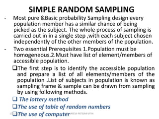 SIMPLE RANDOM SAMPLING
- Most pure &Basic probability Sampling design every
population member has a similar chance of being
picked as the subject. The whole process of sampling is
carried out in in a single step ,with each subject chosen
independently of the other members of the population.
- Two essential Prerequisites 1.Population must be
homogeneous.2.Must have list of element/members of
accessible population.
The first step is to identify the accessible population
and prepare a list of all elements/members of the
population .List of subjects in population is known as
sampling frame & sample can be drawn from sampling
by using following methods.
 The lottery method
The use of table of random numbers
The use of computer1/31/2020 Mr. JAYESH PATIDAR MTIN
 
