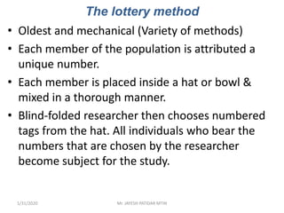 The lottery method
• Oldest and mechanical (Variety of methods)
• Each member of the population is attributed a
unique number.
• Each member is placed inside a hat or bowl &
mixed in a thorough manner.
• Blind-folded researcher then chooses numbered
tags from the hat. All individuals who bear the
numbers that are chosen by the researcher
become subject for the study.
1/31/2020 Mr. JAYESH PATIDAR MTIN
 