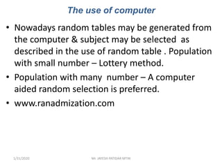The use of computer
• Nowadays random tables may be generated from
the computer & subject may be selected as
described in the use of random table . Population
with small number – Lottery method.
• Population with many number – A computer
aided random selection is preferred.
• www.ranadmization.com
1/31/2020 Mr. JAYESH PATIDAR MTIN
 
