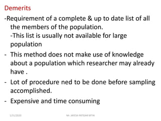 Demerits
-Requirement of a complete & up to date list of all
the members of the population.
-This list is usually not available for large
population
- This method does not make use of knowledge
about a population which researcher may already
have .
- Lot of procedure ned to be done before sampling
accomplished.
- Expensive and time consuming
1/31/2020 Mr. JAYESH PATIDAR MTIN
 
