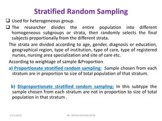 Stratified Random Sampling
 Used for heterogeneous group.
 The researcher divides the entire population into different
homogeneous subgroups or strata, then randomly selects the final
subjects proportionally from the different strata.
The strata are divided according to age, gender, diagnosis or education,
geographical region, type of institution, type of care, type of registered
nurses, nursing area specialization and site of care etc.
According to weightage of sample &Proportion
a) Proportionate stratified random sampling: Sample chosen from each
stratum are in proportion to size of total population of that stratum.
b) Disproportionate stratified random sampling: In this subtype the
sample chosen from each stratum are not in proportion to size of total
population in that stratum .
1/31/2020 Mr. JAYESH PATIDAR MTIN
 
