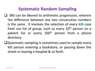 Systematic Random Sampling
 SRS can be likened to arithmetic progression, wherein
the difference between any two consecutive numbers
is the same. It involves the selection of every kth case
from our list of group, such as every 10th person on a
patient list or every 100th person from a phone
directory.
Systematic sampling is sometimes used to sample every
kth person entering a bookstore, or passing down the
street or leaving a hospital & so forth.
1/31/2020 Mr. JAYESH PATIDAR MTIN
 