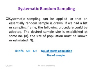 Systematic Random Sampling
Systematic sampling can be applied so that an
essentially random sample is drawn. If we had a list
or sampling frame, the following procedure could be
adopted. The desired sample size is established at
some no. (n). the size of population must be known
or estimated (N).
K=N/n OR K = No. of target population
Size of sample
1/31/2020 Mr. JAYESH PATIDAR MTIN
 
