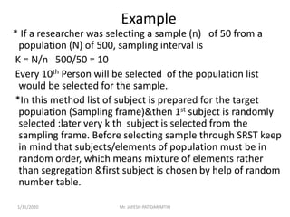 Example
* If a researcher was selecting a sample (n) of 50 from a
population (N) of 500, sampling interval is
K = N/n 500/50 = 10
Every 10th Person will be selected of the population list
would be selected for the sample.
*In this method list of subject is prepared for the target
population (Sampling frame)&then 1st subject is randomly
selected :later very k th subject is selected from the
sampling frame. Before selecting sample through SRST keep
in mind that subjects/elements of population must be in
random order, which means mixture of elements rather
than segregation &first subject is chosen by help of random
number table.
1/31/2020 Mr. JAYESH PATIDAR MTIN
 