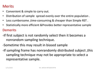 Merits
• Convenient & simple to carry out.
• Distribution of sample spread evenly over the entire population .
• Less cumbersome ,time-consuming & cheaper than Simple RST .
• Statistically more efficient &Provides better representative sample
Demerits
-If first subject is not randomly select then it becomes a
nonrandom sampling technique.
-Sometime this may result in biased sample
-If sampling frame has nonrandomly distributed subject ,this
sampling technique may not be appropriate to select a
representative sample.
1/31/2020 Mr. JAYESH PATIDAR MTIN
 