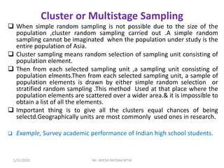 Cluster or Multistage Sampling
 When simple random sampling is not possible due to the size of the
population ,cluster random sampling carried out .A simple random
sampling cannot be imaginated when the population under study is the
entire population of Asia.
 Cluster sampling means random selection of sampling unit consisting of
population element.
 Then from each selected sampling unit ,a sampling unit consisting of
population elments.Then from each selected sampling unit, a sample of
population elements is drawn by either simple random selection or
stratified random sampling .This method Used at that place where the
population elements are scattered over a wider area.& it is impossible to
obtain a list of all the elements.
 Important thing is to give all the clusters equal chances of being
selectd.Geographically units are most commonly used ones in research.
 Example, Survey academic performance of Indian high school students.
1/31/2020 Mr. JAYESH PATIDAR MTIN
 