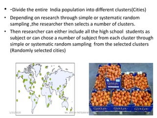 • -Divide the entire India population into different clusters(Cities)
• Depending on research through simple or systematic random
sampling ,the researcher then selects a number of clusters.
• Then researcher can either include all the high school students as
subject or can chose a number of subject from each cluster through
simple or systematic random sampling from the selected clusters
(Randomly selected cities)
1/31/2020 Mr. JAYESH PATIDAR MTIN
 