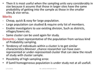 • Then it is most useful when the sampling units vary considerably in
size because it assures that those in larger sites have the same
probability of getting into the sample as those in the smaller
sites,& vice versa.
Merits
- Cheap, quick & easy for large population.
- Large population can studied & require only list of members.
- Enable investigators to use existing division, Such as districts,
villages/towns etc.
- Same cluster can be used again for study.
Demerits ;- least representative of the population from various kind
of Probability sampling.
• Tendency of individuals within a cluster is to get similar
characterstics.Morever ,chance researcher can have over-
represented or under-represented cluster that can skew the result
of study with cluster sample.
• Possibility of high sampling error.
• If Samll homogeneous population is under study not at all usefull.
1/31/2020 Mr. JAYESH PATIDAR MTIN
 