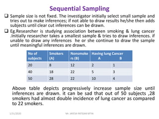 Sequential Sampling
 Sample size is not fixed. The investigator initially select small sample and
tries out to make inferences; if not able to draw results he/she then adds
subjects until clear cut inferences can be drawn.
 Eg.Researcher is studying association between smoking & lung cancer
.Initially researcher takes a smallest sample & tries to draw inferences. if
unable to draw any inferences he or she continue to draw the sample
until meaningful inferences are drawn.
Above table depicts progressively increase sample size until
inferences are drawn. it can be sad that out of 50 subjects ,28
smokers had almost double incidence of lung cancer as compared
to 22 smokers.
No of
subjects
Smokers
(A)
Nonsmoke
rs (B)
Having lung Cancer
A B
20 8 12 2 1
40 18 22 5 3
50 28 22 10 4
1/31/2020 Mr. JAYESH PATIDAR MTIN
 