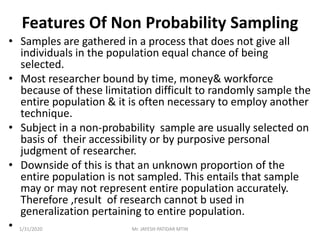 Features Of Non Probability Sampling
• Samples are gathered in a process that does not give all
individuals in the population equal chance of being
selected.
• Most researcher bound by time, money& workforce
because of these limitation difficult to randomly sample the
entire population & it is often necessary to employ another
technique.
• Subject in a non-probability sample are usually selected on
basis of their accessibility or by purposive personal
judgment of researcher.
• Downside of this is that an unknown proportion of the
entire population is not sampled. This entails that sample
may or may not represent entire population accurately.
Therefore ,result of research cannot b used in
generalization pertaining to entire population.
• 1/31/2020 Mr. JAYESH PATIDAR MTIN
 