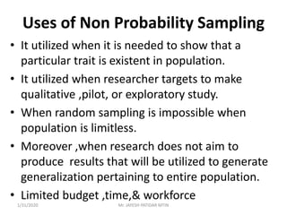 Uses of Non Probability Sampling
• It utilized when it is needed to show that a
particular trait is existent in population.
• It utilized when researcher targets to make
qualitative ,pilot, or exploratory study.
• When random sampling is impossible when
population is limitless.
• Moreover ,when research does not aim to
produce results that will be utilized to generate
generalization pertaining to entire population.
• Limited budget ,time,& workforce
1/31/2020 Mr. JAYESH PATIDAR MTIN
 