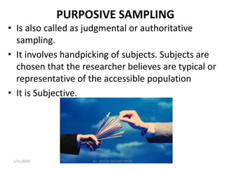 PURPOSIVE SAMPLING
• Is also called as judgmental or authoritative
sampling.
• It involves handpicking of subjects. Subjects are
chosen that the researcher believes are typical or
representative of the accessible population
• It is Subjective.
1/31/2020 Mr. JAYESH PATIDAR MTIN
 