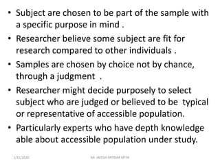 • Subject are chosen to be part of the sample with
a specific purpose in mind .
• Researcher believe some subject are fit for
research compared to other individuals .
• Samples are chosen by choice not by chance,
through a judgment .
• Researcher might decide purposely to select
subject who are judged or believed to be typical
or representative of accessible population.
• Particularly experts who have depth knowledge
able about accessible population under study.
1/31/2020 Mr. JAYESH PATIDAR MTIN
 