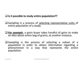  Is it possible to study entire population??
 Sampling is a process of selecting representative units of
entire population of a study.
 For example, a grain buyer takes handful of gains to make
an idea about entire bag of grains; at another instance.
 Sampling is the process of selecting a subset of a
population in order to obtain information regarding a
phenomenon in a way that represents the entire
population.
1/31/2020 Mr. JAYESH PATIDAR MTIN
 