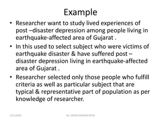 Example
• Researcher want to study lived experiences of
post –disaster depression among people living in
earthquake-affected area of Gujarat .
• In this used to select subject who were victims of
earthquake disaster & have suffered post –
disaster depression living in earthquake-affected
area of Gujarat .
• Researcher selected only those people who fulfill
criteria as well as particular subject that are
typical & representative part of population as per
knowledge of researcher.
1/31/2020 Mr. JAYESH PATIDAR MTIN
 