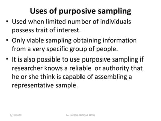 Uses of purposive sampling
• Used when limited number of individuals
possess trait of interest.
• Only viable sampling obtaining information
from a very specific group of people.
• It is also possible to use purposive sampling if
researcher knows a reliable or authority that
he or she think is capable of assembling a
representative sample.
1/31/2020 Mr. JAYESH PATIDAR MTIN
 