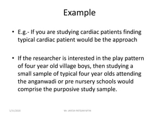 Example
• E.g.- If you are studying cardiac patients finding
typical cardiac patient would be the approach
• If the researcher is interested in the play pattern
of four year old village boys, then studying a
small sample of typical four year olds attending
the anganwadi or pre nursery schools would
comprise the purposive study sample.
1/31/2020 Mr. JAYESH PATIDAR MTIN
 