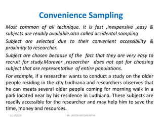 Convenience Sampling
Most common of all technique. It is fast ,inexpensive ,easy &
subjects are readily available.also called accidental sampling
Subject are selected due to their convenient accessibility &
proximity to researcher.
Subject are chosen because of the fact that they are very easy to
recruit for study.Morever ,researcher does not opt for choosing
subject that are representative of entire populations.
For example, if a researcher wants to conduct a study on the older
people residing in the city Ludhiana and researchers observes that
he can meets several older people coming for morning walk in a
park located near by his residence in Ludhiana. These subjects are
readily accessible for the researcher and may help him to save the
time, money and resources.
1/31/2020 Mr. JAYESH PATIDAR MTIN
 