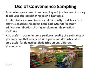 Use of Convenience Sampling
• Researchers use convenience sampling not just because it is easy
to use ,but also has other research advantages.
• In pilot studies, convenience sample is usually used because it
allows researchers to obtain basic data &trends for study
without complication of using random sample selection
methods.
• Also useful in documenting a particular quality of a substance or
phenomenon that occurs within a given sample.Such studies
very useful for detecting relationship among different
phenomena.
1/31/2020 Mr. JAYESH PATIDAR MTIN
 
