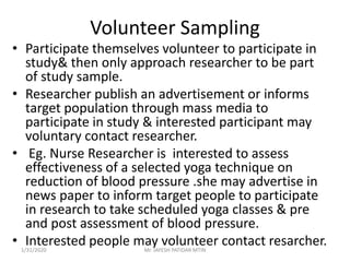 Volunteer Sampling
• Participate themselves volunteer to participate in
study& then only approach researcher to be part
of study sample.
• Researcher publish an advertisement or informs
target population through mass media to
participate in study & interested participant may
voluntary contact researcher.
• Eg. Nurse Researcher is interested to assess
effectiveness of a selected yoga technique on
reduction of blood pressure .she may advertise in
news paper to inform target people to participate
in research to take scheduled yoga classes & pre
and post assessment of blood pressure.
• Interested people may volunteer contact resarcher.1/31/2020 Mr. JAYESH PATIDAR MTIN
 