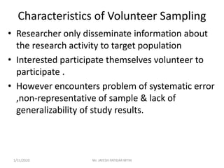 Characteristics of Volunteer Sampling
• Researcher only disseminate information about
the research activity to target population
• Interested participate themselves volunteer to
participate .
• However encounters problem of systematic error
,non-representative of sample & lack of
generalizability of study results.
1/31/2020 Mr. JAYESH PATIDAR MTIN
 