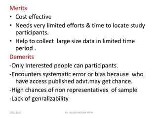 Merits
• Cost effective
• Needs very limited efforts & time to locate study
participants.
• Help to collect large size data in limited time
period .
Demerits
-Only Interested people can participants.
-Encounters systematic error or bias because who
have access published advt.may get chance.
-High chances of non representatives of sample
-Lack of genralizability
1/31/2020 Mr. JAYESH PATIDAR MTIN
 