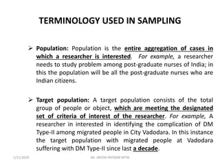 TERMINOLOGY USED IN SAMPLING
 Population: Population is the entire aggregation of cases in
which a researcher is interested. For example, a researcher
needs to study problem among post-graduate nurses of India; in
this the population will be all the post-graduate nurses who are
Indian citizens.
 Target population: A target population consists of the total
group of people or object, which are meeting the designated
set of criteria of interest of the researcher. For example, A
researcher in interested in identifying the complication of DM
Type-II among migrated people in City Vadodara. In this instance
the target population with migrated people at Vadodara
suffering with DM Type-II since last a decade.
1/31/2020 Mr. JAYESH PATIDAR MTIN
 