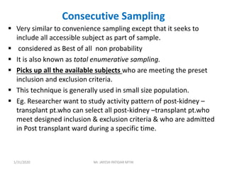 Consecutive Sampling
 Very similar to convenience sampling except that it seeks to
include all accessible subject as part of sample.
 considered as Best of all non probability
 It is also known as total enumerative sampling.
 Picks up all the available subjects who are meeting the preset
inclusion and exclusion criteria.
 This technique is generally used in small size population.
 Eg. Researcher want to study activity pattern of post-kidney –
transplant pt.who can select all post-kidney –transplant pt.who
meet designed inclusion & exclusion criteria & who are admitted
in Post transplant ward during a specific time.
1/31/2020 Mr. JAYESH PATIDAR MTIN
 