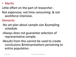 • Merits
Little effort on the part of researcher .
Not expensive, not time consuming & not
workforce intensive.
Demerits
-No set plan about sample size &sampling
schedule
-Always does not guarantee selection of
representative sample.
-Results from this cannot be used to create
conclusions &Interpretations pertaining to
entire population .
1/31/2020 Mr. JAYESH PATIDAR MTIN
 