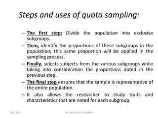 Steps and uses of quota sampling:
– The first step: Divide the population into exclusive
subgroups.
– Then, identify the proportions of these subgroups in the
population; this same proportion will be applied in the
sampling process.
– Finally, selects subjects from the various subgroups while
taking into consideration the proportions noted in the
previous step.
– The final step ensures that the sample is representative of
the entire population.
– It also allows the researcher to study traits and
characteristics that are noted for each subgroup.
1/31/2020 Mr. JAYESH PATIDAR MTIN
 