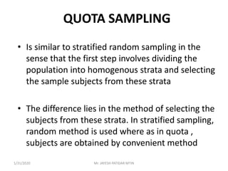 QUOTA SAMPLING
• Is similar to stratified random sampling in the
sense that the first step involves dividing the
population into homogenous strata and selecting
the sample subjects from these strata
• The difference lies in the method of selecting the
subjects from these strata. In stratified sampling,
random method is used where as in quota ,
subjects are obtained by convenient method
1/31/2020 Mr. JAYESH PATIDAR MTIN
 