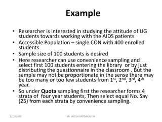 Example
• Researcher is interested in studying the attitude of UG
students towards working with the AIDS patients
• Accessible Population – single CON with 400 enrolled
students
• Sample size of 100 students is desired
• Here researcher can use convenience sampling and
select first 100 students entering the library or by just
distributing the questionnaire in the classroom . But the
sample may not be proportionate in the sense there may
be too many or too few students from 1st, 2nd, 3rd, 4th
year.
• So under Quota sampling first the researcher forms 4
strata of four year students, Then select equal No. Say
(25) from each strata by convenience sampling.
1/31/2020 Mr. JAYESH PATIDAR MTIN
 