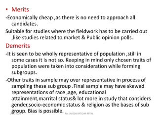 • Merits
-Economically cheap ,as there is no need to approach all
candidates.
Suitable for studies where the fieldwork has to be carried out
,like studies related to market & Public opinion polls.
Demerits
-It is seen to be wholly representative of population ,still in
some cases it is not so. Keeping in mind only chosen traits of
population were taken into consideration while forming
subgroups.
-Other traits in sample may over representative in process of
sampling these sub group .Final sample may have skewed
representations of race ,age, educational
attainment,marrital status& lot more in study that considers
gender,socio-economic status & religion as the bases of sub
group. Bias is possible.1/31/2020 Mr. JAYESH PATIDAR MTIN
 