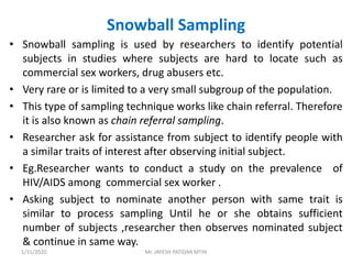 Snowball Sampling
• Snowball sampling is used by researchers to identify potential
subjects in studies where subjects are hard to locate such as
commercial sex workers, drug abusers etc.
• Very rare or is limited to a very small subgroup of the population.
• This type of sampling technique works like chain referral. Therefore
it is also known as chain referral sampling.
• Researcher ask for assistance from subject to identify people with
a similar traits of interest after observing initial subject.
• Eg.Researcher wants to conduct a study on the prevalence of
HIV/AIDS among commercial sex worker .
• Asking subject to nominate another person with same trait is
similar to process sampling Until he or she obtains sufficient
number of subjects ,researcher then observes nominated subject
& continue in same way.
1/31/2020 Mr. JAYESH PATIDAR MTIN
 