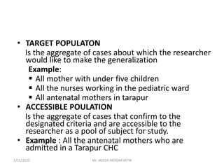 • TARGET POPULATON
Is the aggregate of cases about which the researcher
would like to make the generalization
Example:
 All mother with under five children
 All the nurses working in the pediatric ward
 All antenatal mothers in tarapur
• ACCESSIBLE POULATION
Is the aggregate of cases that confirm to the
designated criteria and are accessible to the
researcher as a pool of subject for study.
• Example : All the antenatal mothers who are
admitted in a Tarapur CHC
1/31/2020 Mr. JAYESH PATIDAR MTIN
 