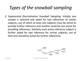 Types of the snowball sampling
3. Exponential Discriminative Snowball Sampling: Initially one
sample is selected and asked for two references of similar
subjects, out of which at least one subjects must be active to
provide further reference and another could be non-active for
providing references. Similarly each active reference subject is
further asked for two reference for similar subjects; out of
then one should be active for further references.
1/31/2020 Mr. JAYESH PATIDAR MTIN
 