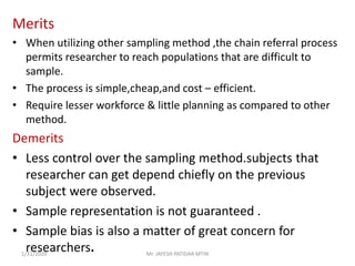 Merits
• When utilizing other sampling method ,the chain referral process
permits researcher to reach populations that are difficult to
sample.
• The process is simple,cheap,and cost – efficient.
• Require lesser workforce & little planning as compared to other
method.
Demerits
• Less control over the sampling method.subjects that
researcher can get depend chiefly on the previous
subject were observed.
• Sample representation is not guaranteed .
• Sample bias is also a matter of great concern for
researchers.1/31/2020 Mr. JAYESH PATIDAR MTIN
 