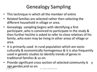 Genealogy Sampling
• This technique in which all the member of entire
• Related families are selected rather then selecting the
different household in village or area.
• Genealogy sampling begins with identifying a first
participant ,who is convinced to participate in the study &
then further he/she is asked to refer to close relatives of his
family ,who even may be living in other areas of village or
area.
• It is primarily used in rural population which are socio-
culturally & economically homogenous & it is also frequently
used in genetic studies to identify trends of genes in
traditional families & so on.
• Provide significant cross section of selected community b y
age,gender,and so on.
1/31/2020 Mr. JAYESH PATIDAR MTIN
 