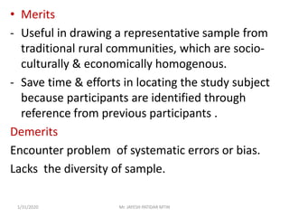 • Merits
- Useful in drawing a representative sample from
traditional rural communities, which are socio-
culturally & economically homogenous.
- Save time & efforts in locating the study subject
because participants are identified through
reference from previous participants .
Demerits
Encounter problem of systematic errors or bias.
Lacks the diversity of sample.
1/31/2020 Mr. JAYESH PATIDAR MTIN
 