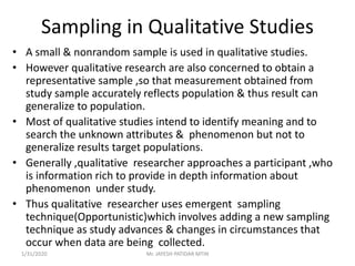 Sampling in Qualitative Studies
• A small & nonrandom sample is used in qualitative studies.
• However qualitative research are also concerned to obtain a
representative sample ,so that measurement obtained from
study sample accurately reflects population & thus result can
generalize to population.
• Most of qualitative studies intend to identify meaning and to
search the unknown attributes & phenomenon but not to
generalize results target populations.
• Generally ,qualitative researcher approaches a participant ,who
is information rich to provide in depth information about
phenomenon under study.
• Thus qualitative researcher uses emergent sampling
technique(Opportunistic)which involves adding a new sampling
technique as study advances & changes in circumstances that
occur when data are being collected.
1/31/2020 Mr. JAYESH PATIDAR MTIN
 