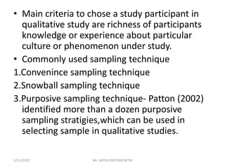 • Main criteria to chose a study participant in
qualitative study are richness of participants
knowledge or experience about particular
culture or phenomenon under study.
• Commonly used sampling technique
1.Convenince sampling technique
2.Snowball sampling technique
3.Purposive sampling technique- Patton (2002)
identified more than a dozen purposive
sampling stratigies,which can be used in
selecting sample in qualitative studies.
1/31/2020 Mr. JAYESH PATIDAR MTIN
 