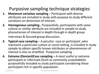 Purposive sampling technique strategies
1. Maximum variation sampling – Participant with diverse
attributes are included in study with purpose to study different
variations on dimension of interest.
2. Homogenous sampling ; Purposefully ,participants with same
culture or similar attribute are included in sample to study
phenomenon of interest in depth through in depth group
interviews & focused group discussion.
3. Typical case sampling – A peculiar case or participant ,who
represent a particular culture or social setting ,is included in study
sample to obtain specific known attributes or phenomenon of
interest is also as stratified Purposive sampling .
4. Extreme (Deviant)Case sampling – A most useful or extreme
participant or informant (Such as commonly unavailable)is
purposefully included as study participant considering these
participant rich in specific population .
1/31/2020 Mr. JAYESH PATIDAR MTIN
 