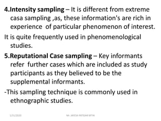 4.Intensity sampling – It is different from extreme
casa sampling ,as, these information's are rich in
experience of particular phenomenon of interest.
It is quite frequently used in phenomenological
studies.
5.Reputational Case sampling – Key informants
refer further cases which are included as study
participants as they believed to be the
supplemental informants.
-This sampling technique is commonly used in
ethnographic studies.
1/31/2020 Mr. JAYESH PATIDAR MTIN
 