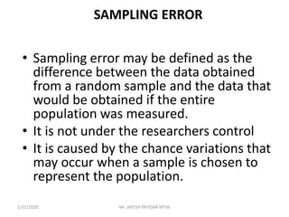 SAMPLING ERROR
• Sampling error may be defined as the
difference between the data obtained
from a random sample and the data that
would be obtained if the entire
population was measured.
• It is not under the researchers control
• It is caused by the chance variations that
may occur when a sample is chosen to
represent the population.
1/31/2020 Mr. JAYESH PATIDAR MTIN
 