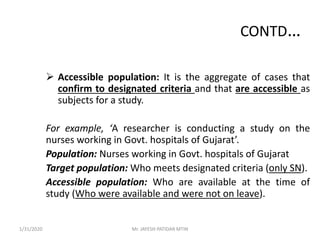 CONTD…
 Accessible population: It is the aggregate of cases that
confirm to designated criteria and that are accessible as
subjects for a study.
For example, ‘A researcher is conducting a study on the
nurses working in Govt. hospitals of Gujarat’.
Population: Nurses working in Govt. hospitals of Gujarat
Target population: Who meets designated criteria (only SN).
Accessible population: Who are available at the time of
study (Who were available and were not on leave).
1/31/2020 Mr. JAYESH PATIDAR MTIN
 