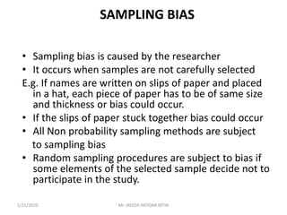 SAMPLING BIAS
• Sampling bias is caused by the researcher
• It occurs when samples are not carefully selected
E.g. If names are written on slips of paper and placed
in a hat, each piece of paper has to be of same size
and thickness or bias could occur.
• If the slips of paper stuck together bias could occur
• All Non probability sampling methods are subject
to sampling bias
• Random sampling procedures are subject to bias if
some elements of the selected sample decide not to
participate in the study.
1/31/2020 Mr. JAYESH PATIDAR MTIN
 