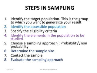 STEPS IN SAMPLING
1. Identify the target population- This is the group
to which you want to generalize your result
2. Identify the accessible population
3. Specify the eligibility criteria
4. Identify the elements in the population to be
studied
5. Choose a sampling approach : Probability non
probability
6. Determine the sample size
7. Contact the sample
8. Evaluate the sampling approach
1/31/2020 Mr. JAYESH PATIDAR MTIN
 
