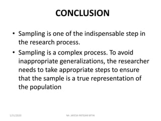 CONCLUSION
• Sampling is one of the indispensable step in
the research process.
• Sampling is a complex process. To avoid
inappropriate generalizations, the researcher
needs to take appropriate steps to ensure
that the sample is a true representation of
the population
1/31/2020 Mr. JAYESH PATIDAR MTIN
 