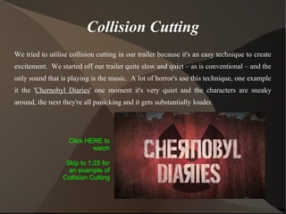 Collision Cutting
We tried to utilise collision cutting in our trailer because it's an easy technique to create
excitement. We started off our trailer quite slow and quiet – as is conventional – and the
only sound that is playing is the music. A lot of horror's use this technique, one example
it the 'Chernobyl Diaries' one moment it's very quiet and the characters are sneaky
around, the next they're all panicking and it gets substantially louder.
Click HERE to
watch
Skip to 1:25 for
an example of
Collision Cutting
 